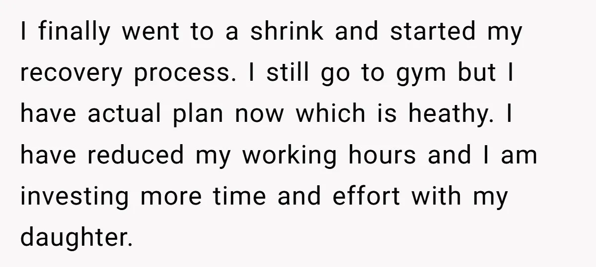 I finally went to a shrink and started my recovery process. I still go to gym but I have actual plan now which is heathy. I have reduced my working...
