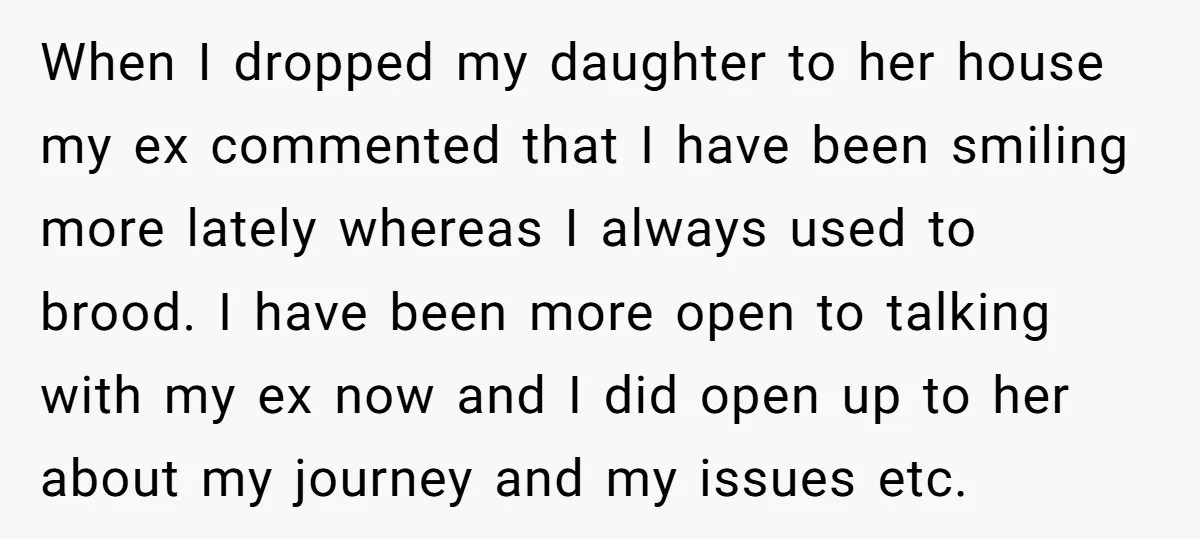 When I dropped my daughter to her house my ex commented that I have been smiling more lately whereas I always used to brood. I have been more open to...