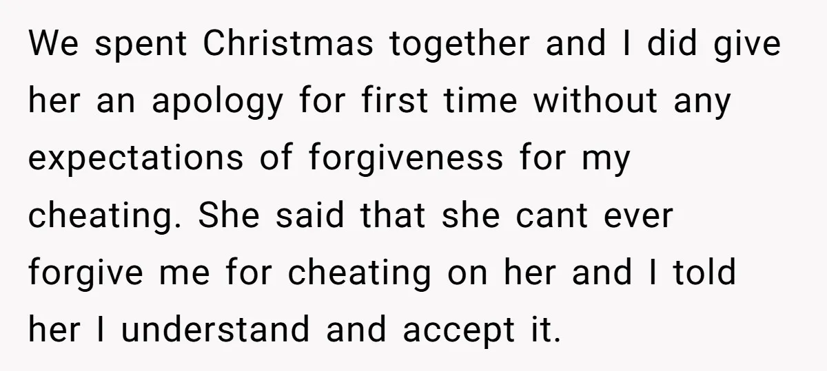 We spent Christmas together and I did give her an apology for first time without any expectations of forgiveness for my cheating. She said that she cant ever forgive me...