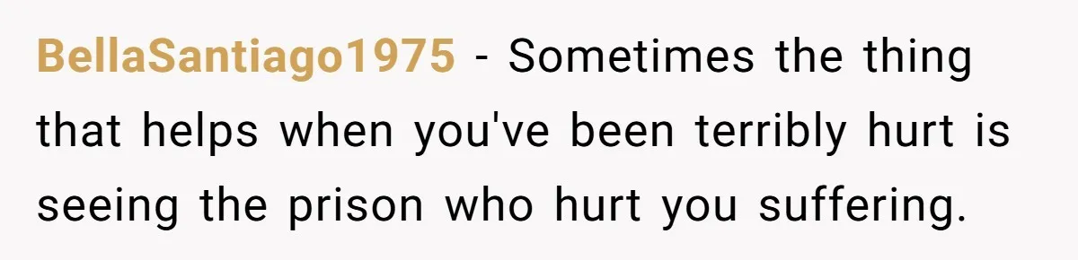 BellaSantiago1975 − Sometimes the thing that helps when you've been terribly hurt is seeing the prison who hurt you suffering.
