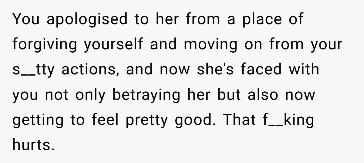 You apologised to her from a place of forgiving yourself and moving on from your s__tty actions, and now she's faced with you not only betraying her but also now...