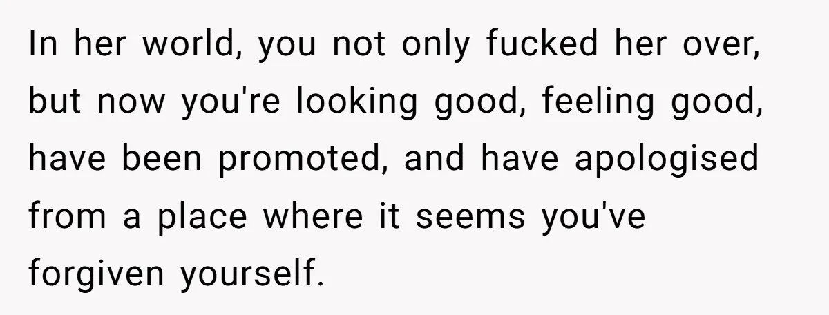 In her world, you not only fucked her over, but now you're looking good, feeling good, have been promoted, and have apologised from a place where it seems you've forgiven...