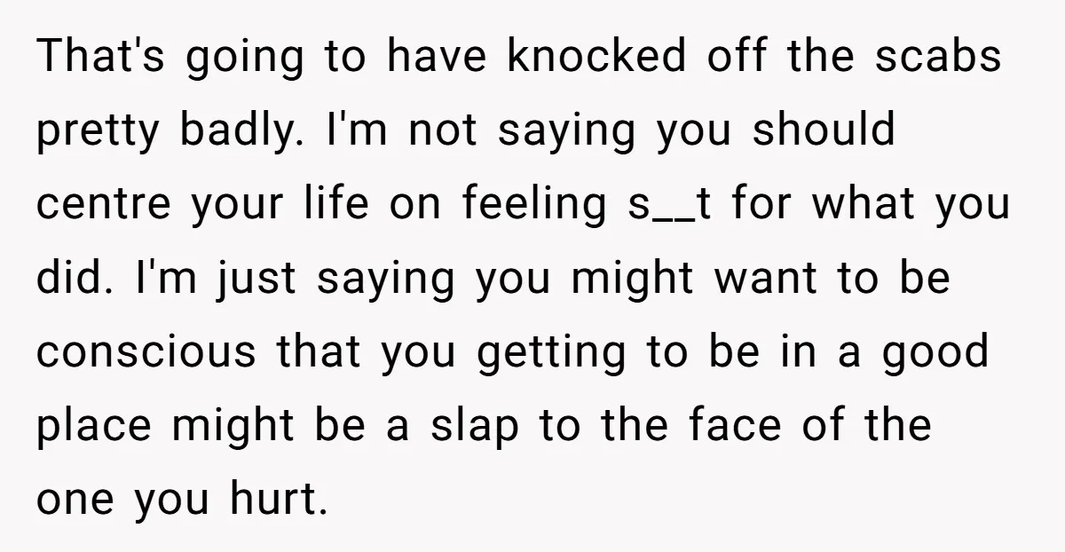 That's going to have knocked off the scabs pretty badly. I'm not saying you should centre your life on feeling s__t for what you did. I'm just saying you might...
