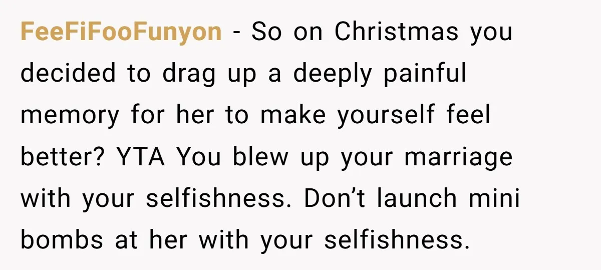 FeeFiFooFunyon − So on Christmas you decided to drag up a deeply painful memory for her to make yourself feel better? YTA You blew up your marriage with your selfishness....