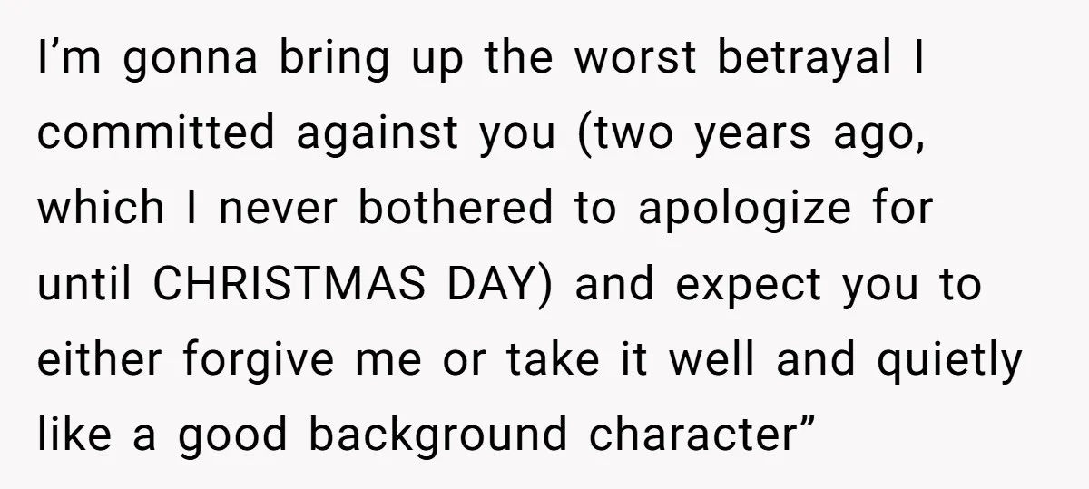 I’m gonna bring up the worst betrayal I committed against you (two years ago, which I never bothered to apologize for until CHRISTMAS DAY) and expect you to either forgive...