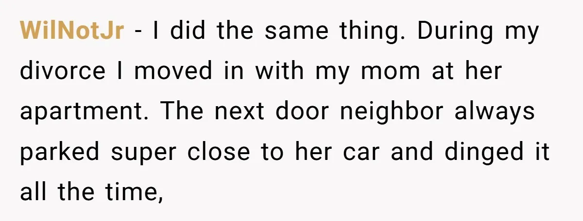WilNotJr − I did the same thing. During my divorce I moved in with my mom at her apartment. The next door neighbor always parked super close to her car...
