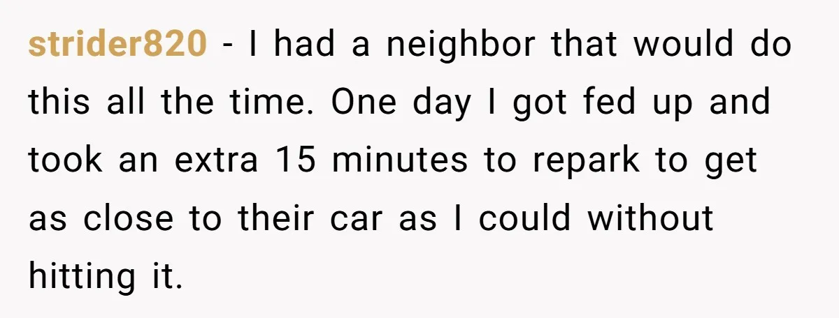 strider820 − I had a neighbor that would do this all the time. One day I got fed up and took an extra 15 minutes to repark to get as...