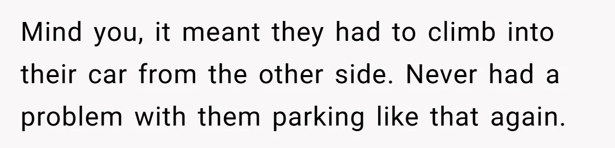 Mind you, it meant they had to climb into their car from the other side. Never had a problem with them parking like that again.