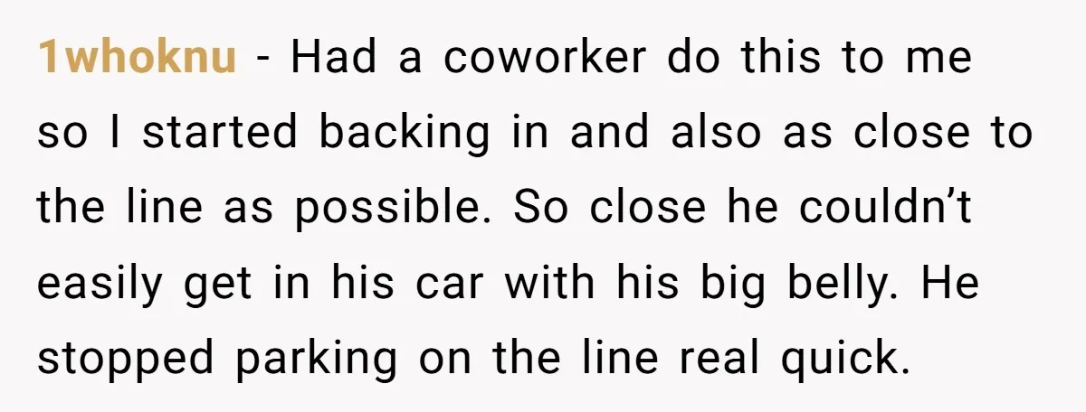1whoknu − Had a coworker do this to me so I started backing in and also as close to the line as possible. So close he couldn’t easily get in...