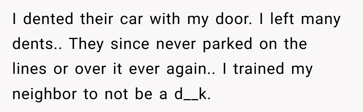 I dented their car with my door. I left many dents.. They since never parked on the lines or over it ever again.. I trained my neighbor to not be...