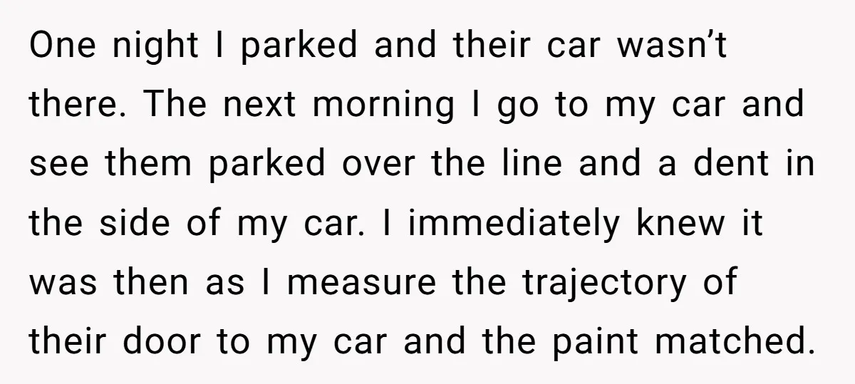 One night I parked and their car wasn’t there. The next morning I go to my car and see them parked over the line and a dent in the side...