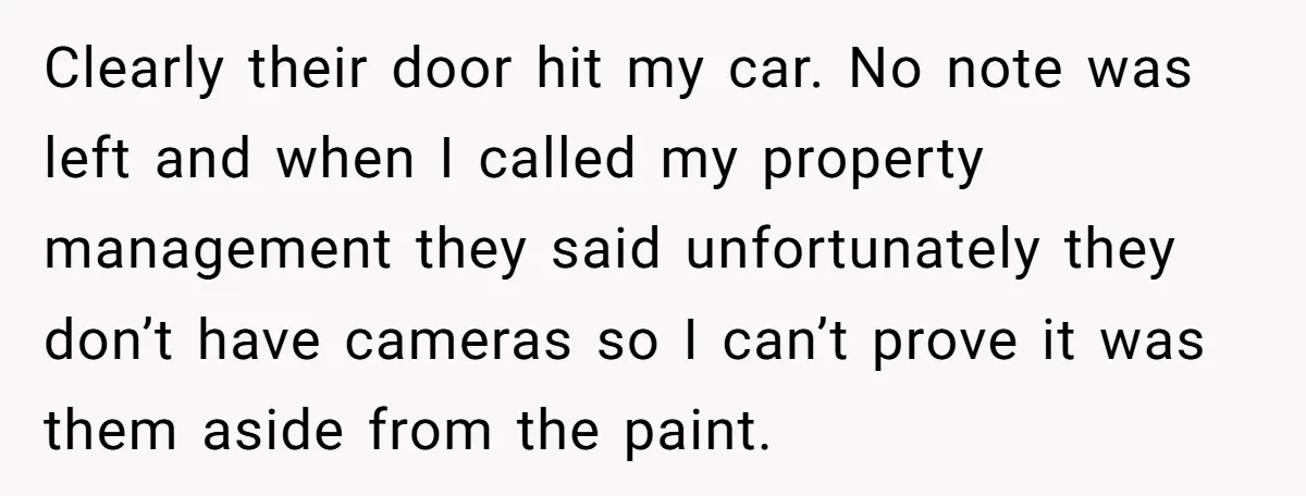 Clearly their door hit my car. No note was left and when I called my property management they said unfortunately they don’t have cameras so I can’t prove it was...