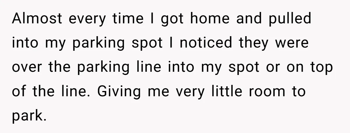 Almost every time I got home and pulled into my parking spot I noticed they were over the parking line into my spot or on top of the line. Giving...