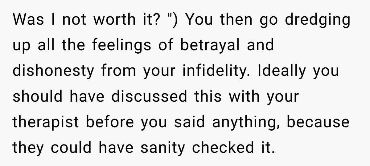Was I not worth it? ") You then go dredging up all the feelings of betrayal and dishonesty from your infidelity. Ideally you should have discussed this with your therapist...