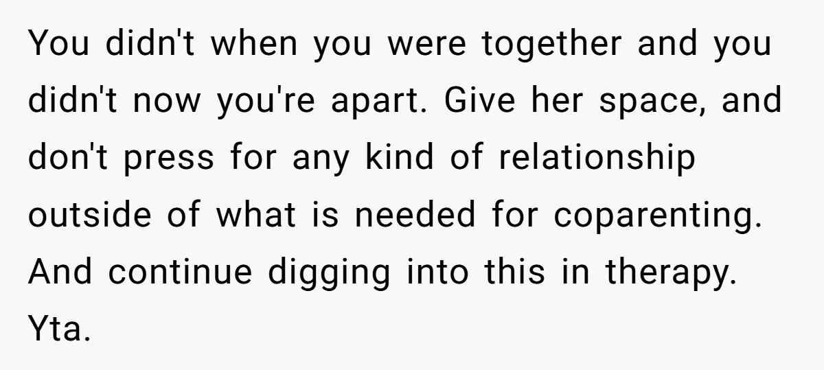 You didn't when you were together and you didn't now you're apart. Give her space, and don't press for any kind of relationship outside of what is needed for coparenting....