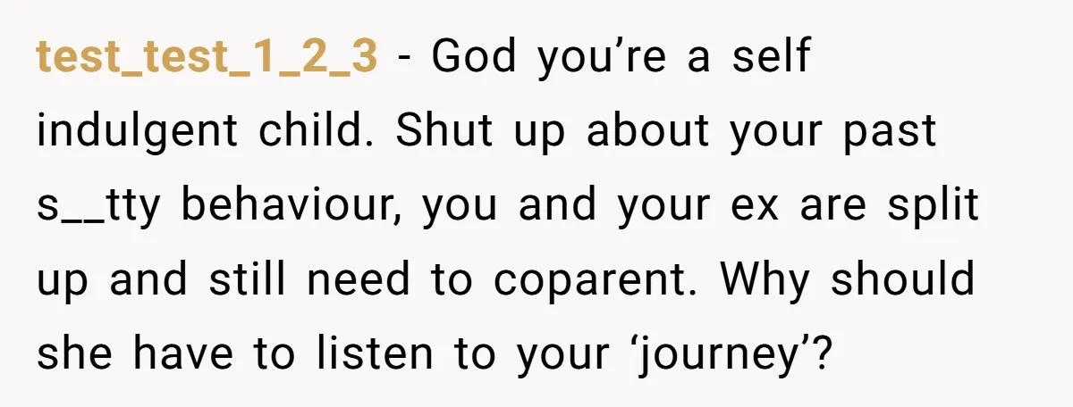 test_test_1_2_3 − God you’re a self indulgent child. Shut up about your past s__tty behaviour, you and your ex are split up and still need to coparent. Why should she...