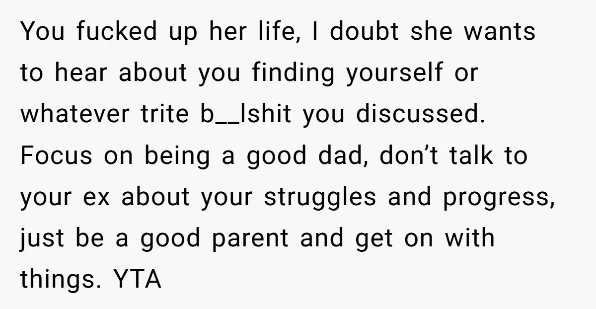 You fucked up her life, I doubt she wants to hear about you finding yourself or whatever trite b__lshit you discussed. Focus on being a good dad, don’t talk to...