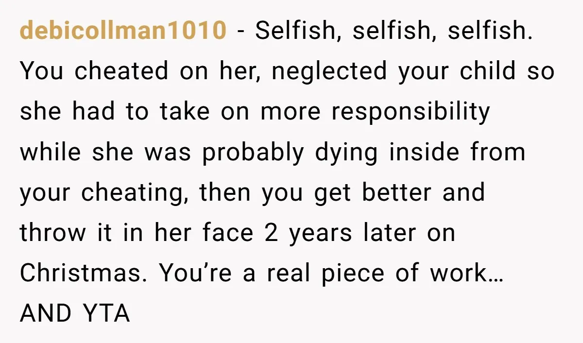 debicollman1010 − Selfish, selfish, selfish. You cheated on her, neglected your child so she had to take on more responsibility while she was probably dying inside from your cheating, then...