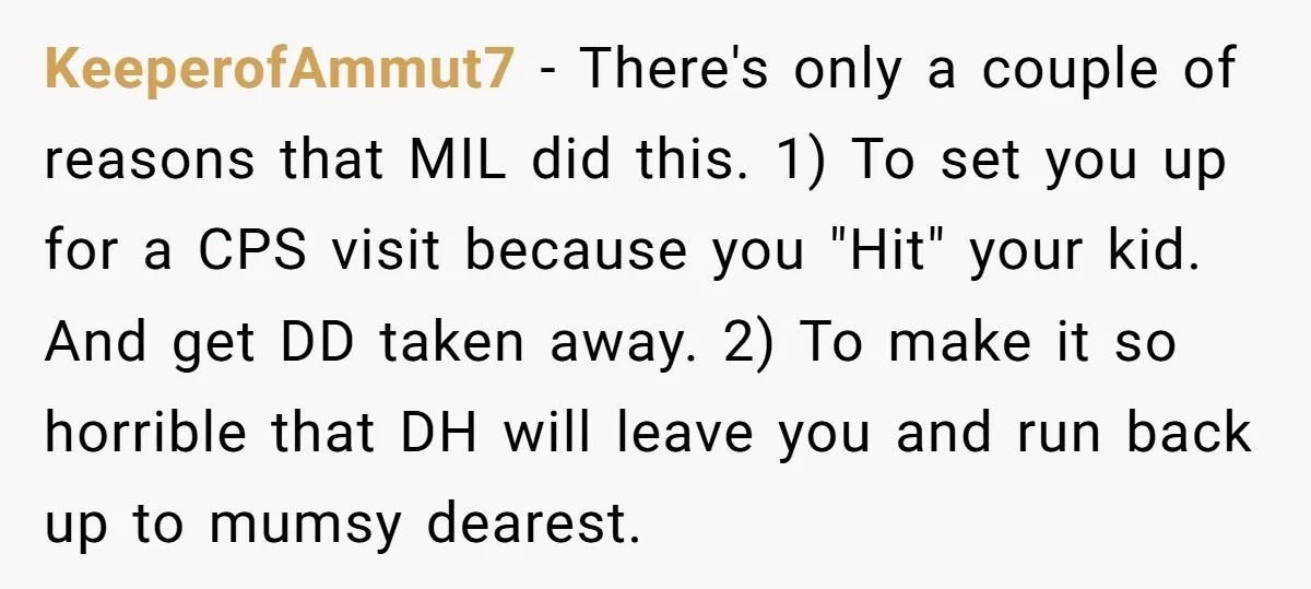 KeeperofAmmut7 − There's only a couple of reasons that MIL did this. 1) To set you up for a CPS visit because you "Hit" your kid. And get DD taken...