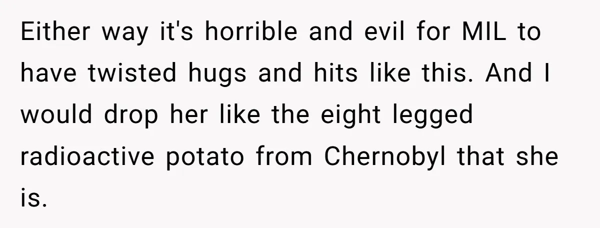 Either way it's horrible and evil for MIL to have twisted hugs and hits like this. And I would drop her like the eight legged radioactive potato from Chernobyl that...