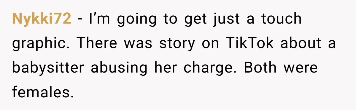 Nykki72 − I’m going to get just a touch graphic. There was story on TikTok about a babysitter abusing her charge. Both were females.