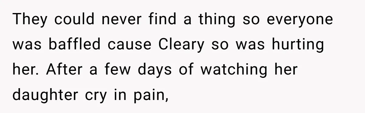 They could never find a thing so everyone was baffled cause Cleary so was hurting her. After a few days of watching her daughter cry in pain,