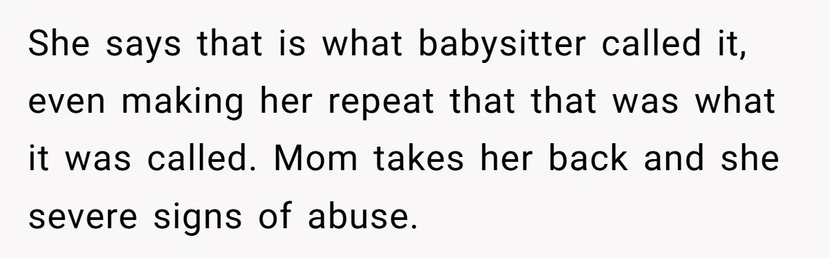 She says that is what babysitter called it, even making her repeat that that was what it was called. Mom takes her back and she severe signs of abuse.