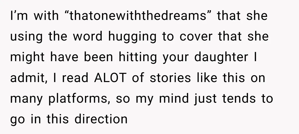 I’m with “thatonewiththedreams” that she using the word hugging to cover that she might have been hitting your daughter I admit, I read ALOT of stories like this on many...