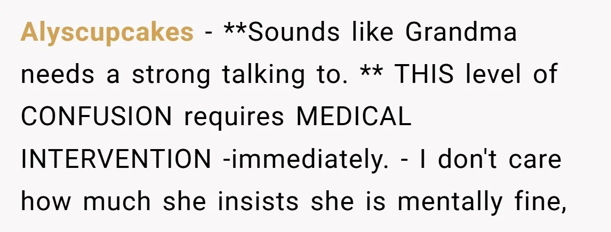 Alyscupcakes − **Sounds like Grandma needs a strong talking to. ** THIS level of CONFUSION requires MEDICAL INTERVENTION -immediately. - I don't care how much she insists she is mentally...