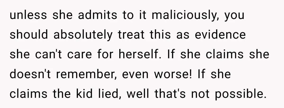 unless she admits to it maliciously, you should absolutely treat this as evidence she can't care for herself. If she claims she doesn't remember, even worse! If she claims the...