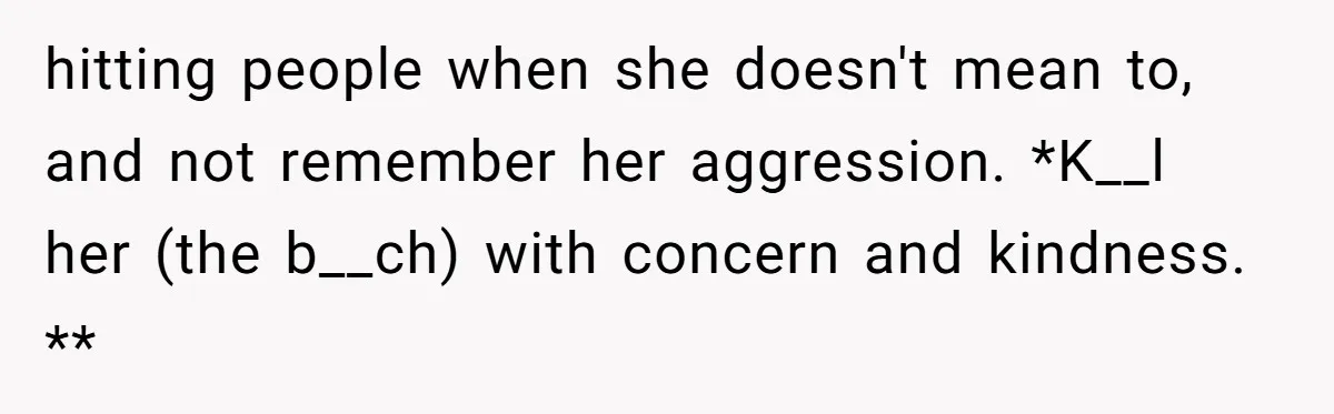 hitting people when she doesn't mean to, and not remember her aggression. *K__l her (the b__ch) with concern and kindness. **