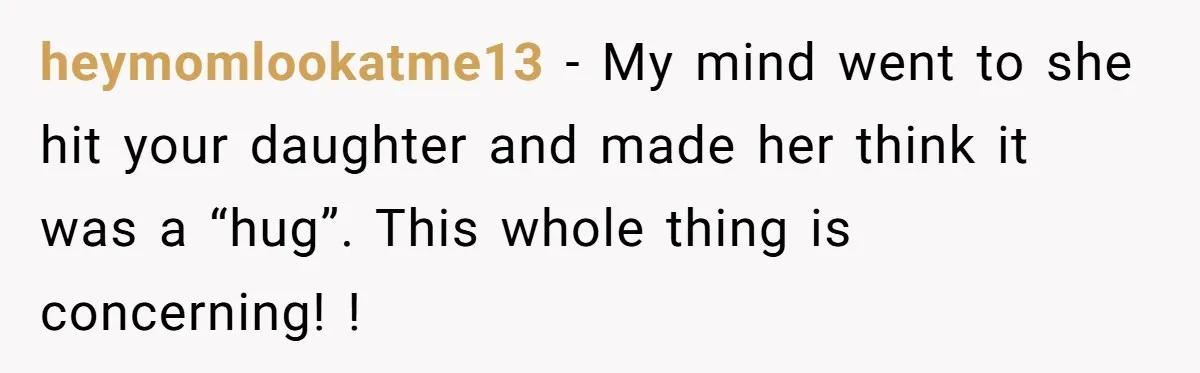 heymomlookatme13 − My mind went to she hit your daughter and made her think it was a “hug”. This whole thing is concerning! !
