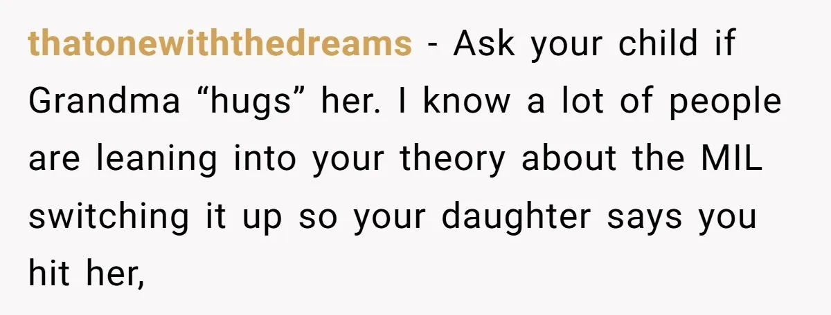 thatonewiththedreams − Ask your child if Grandma “hugs” her. I know a lot of people are leaning into your theory about the MIL switching it up so your daughter says...