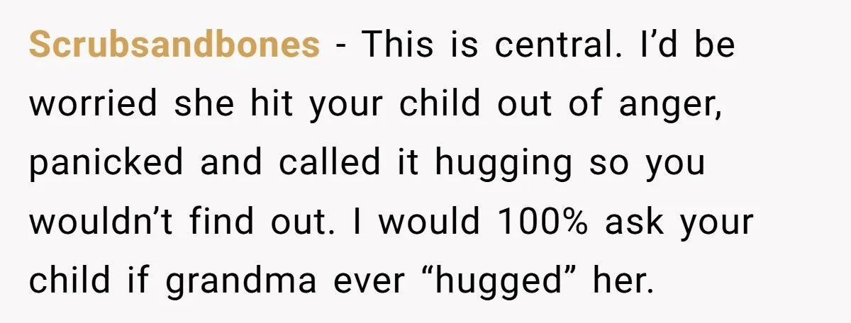 Scrubsandbones − This is central. I’d be worried she hit your child out of anger, panicked and called it hugging so you wouldn’t find out. I would 100% ask your...