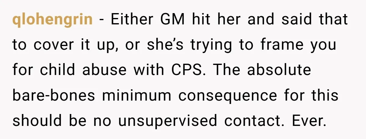 qlohengrin − Either GM hit her and said that to cover it up, or she’s trying to frame you for child abuse with CPS. The absolute bare-bones minimum consequence for...