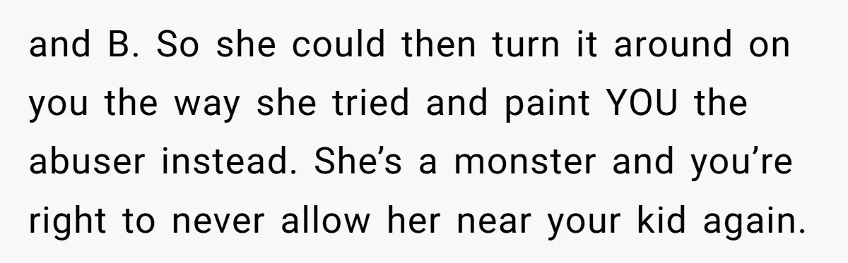 and B. So she could then turn it around on you the way she tried and paint YOU the abuser instead. She’s a monster and you’re right to never allow...