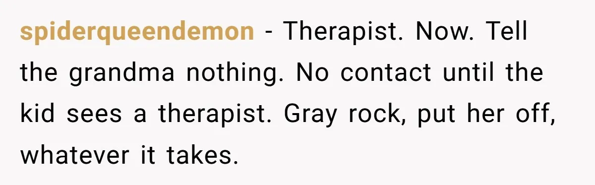 spiderqueendemon − Therapist. Now. Tell the grandma nothing. No contact until the kid sees a therapist. Gray rock, put her off, whatever it takes.