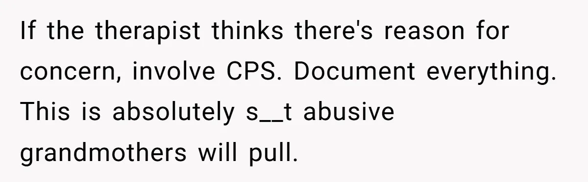 If the therapist thinks there's reason for concern, involve CPS. Document everything. This is absolutely s__t abusive grandmothers will pull.