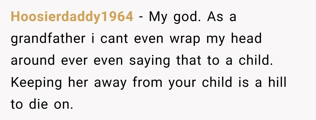 Hoosierdaddy1964 − My god. As a grandfather i cant even wrap my head around ever even saying that to a child. Keeping her away from your child is a hill...