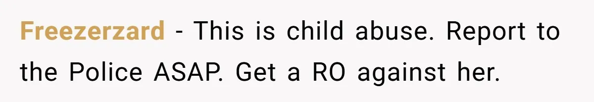 Freezerzard − This is child abuse. Report to the Police ASAP. Get a RO against her.