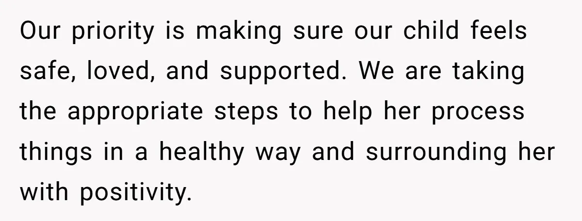 Our priority is making sure our child feels safe, loved, and supported. We are taking the appropriate steps to help her process things in a healthy way and surrounding her...
