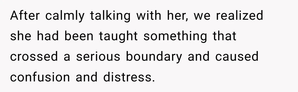 After calmly talking with her, we realized she had been taught something that crossed a serious boundary and caused confusion and distress.
