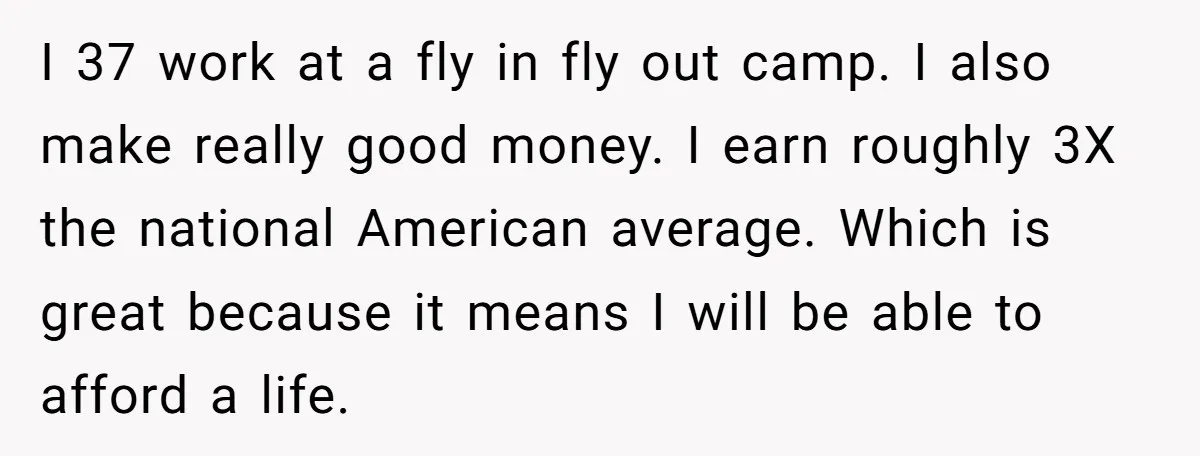 I 37 work at a fly in fly out camp. I also make really good money. I earn roughly 3X the national American average. Which is great because it means...