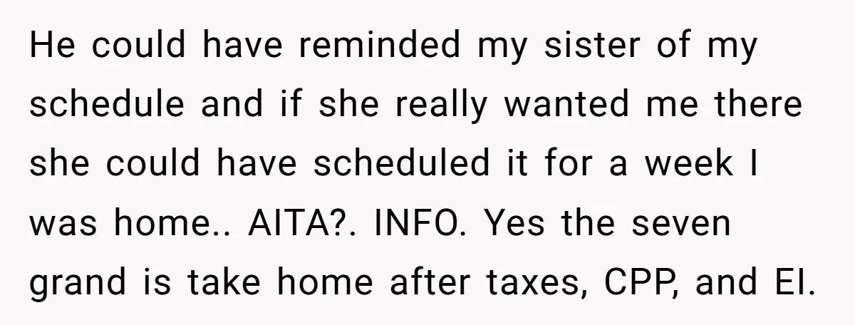 He could have reminded my sister of my schedule and if she really wanted me there she could have scheduled it for a week I was home.. AITA?. INFO. Yes...