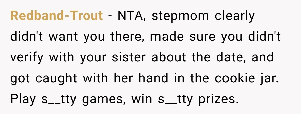 Redband-Trout − NTA, stepmom clearly didn't want you there, made sure you didn't verify with your sister about the date, and got caught with her hand in the cookie jar....