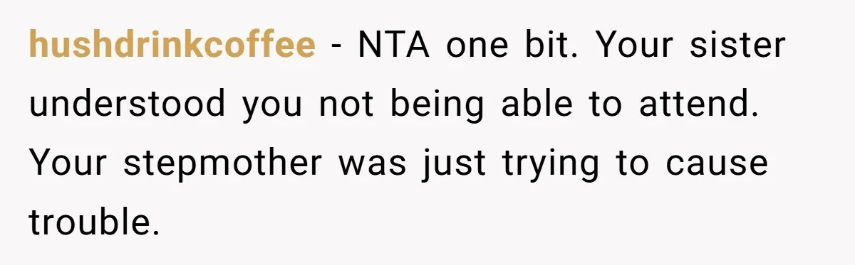 hushdrinkcoffee − NTA one bit. Your sister understood you not being able to attend. Your stepmother was just trying to cause trouble.