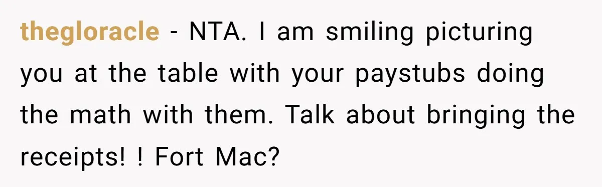 thegloracle − NTA. I am smiling picturing you at the table with your paystubs doing the math with them. Talk about bringing the receipts! ! Fort Mac?
