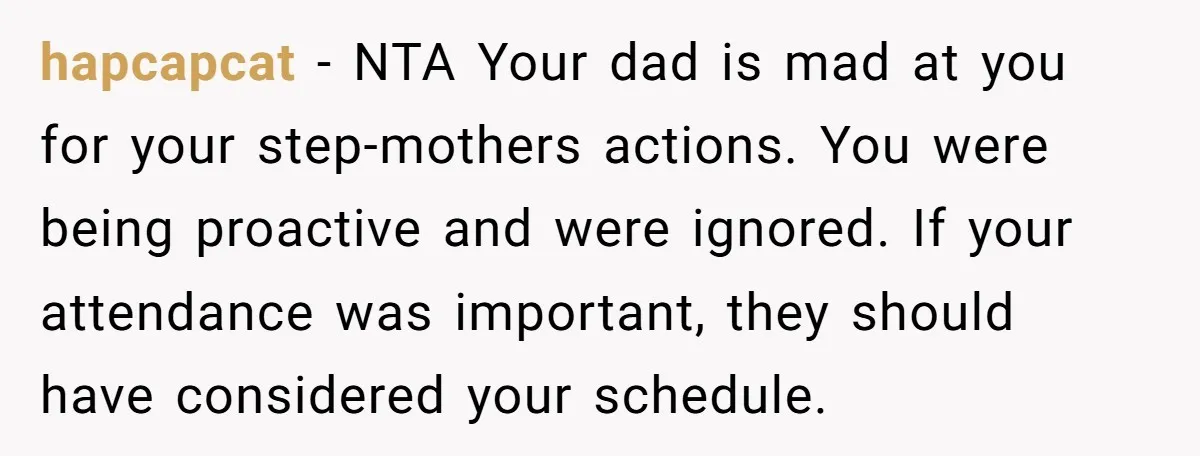 hapcapcat − NTA Your dad is mad at you for your step-mothers actions. You were being proactive and were ignored. If your attendance was important, they should have considered your...