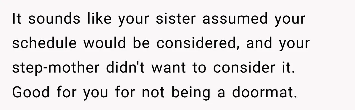 It sounds like your sister assumed your schedule would be considered, and your step-mother didn't want to consider it. Good for you for not being a doormat.