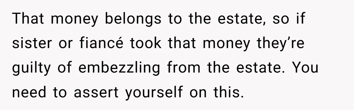 That money belongs to the estate, so if sister or fiancé took that money they’re guilty of embezzling from the estate. You need to assert yourself on this.